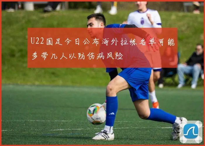 U22国足今日公布海外拉练名单可能多带几人以防伤病风险
