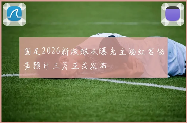 国足2026新版球衣曝光主场红客场黄预计三月正式发布