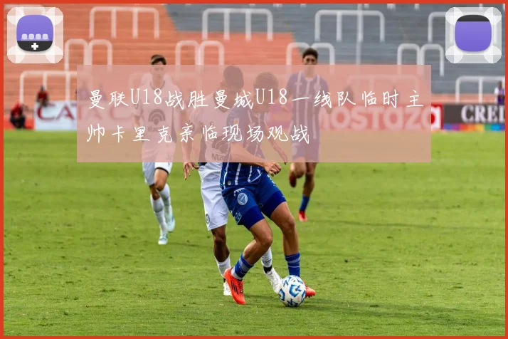 曼联U18战胜曼城U18一线队临时主帅卡里克亲临现场观战