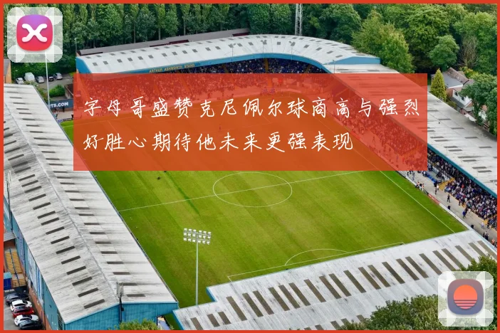字母哥盛赞克尼佩尔球商高与强烈好胜心期待他未来更强表现