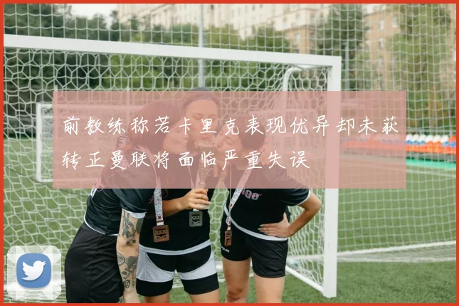 前教练称若卡里克表现优异却未获转正曼联将面临严重失误