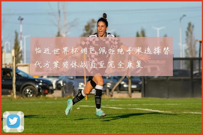临近世界杯姆巴佩拒绝手术选择替代方案将休战直至完全康复