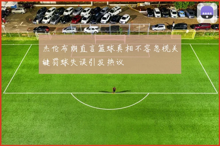 杰伦布朗直言篮球真相不容忽视关键罚球失误引发热议