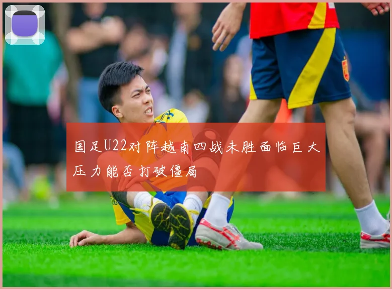 国足U22对阵越南四战未胜面临巨大压力能否打破僵局