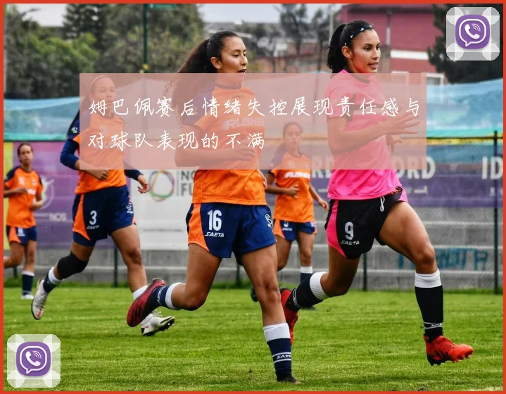 姆巴佩赛后情绪失控展现责任感与对球队表现的不满