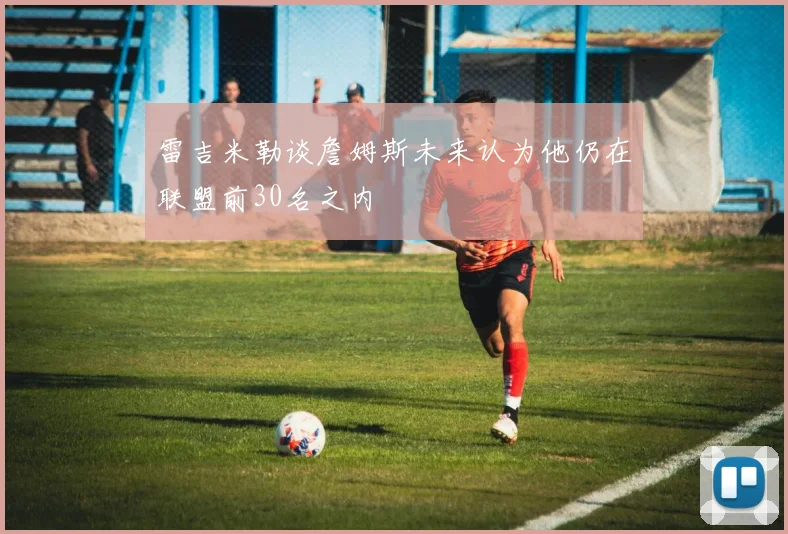 雷吉米勒谈詹姆斯未来认为他仍在联盟前30名之内