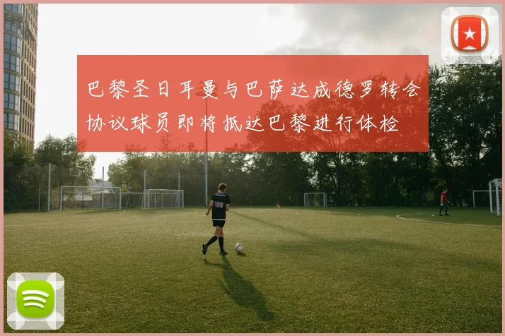巴黎圣日耳曼与巴萨达成德罗转会协议球员即将抵达巴黎进行体检