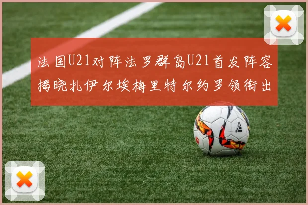 法国U21对阵法罗群岛U21首发阵容揭晓扎伊尔埃梅里特尔约罗领衔出战