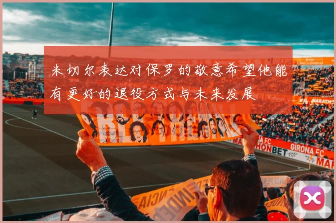 米切尔表达对保罗的敬意希望他能有更好的退役方式与未来发展