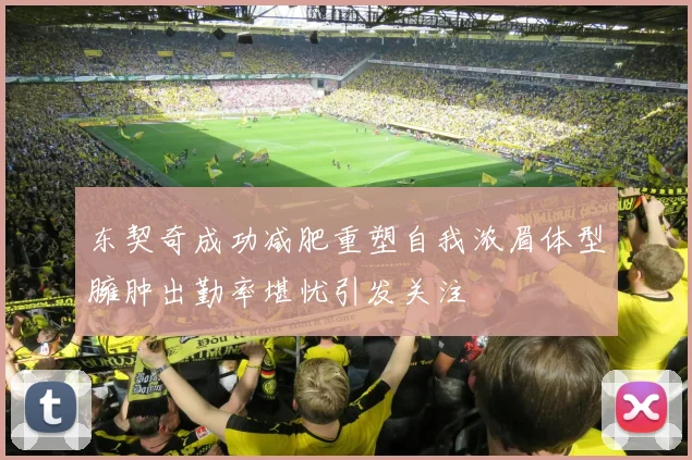 东契奇成功减肥重塑自我浓眉体型臃肿出勤率堪忧引发关注