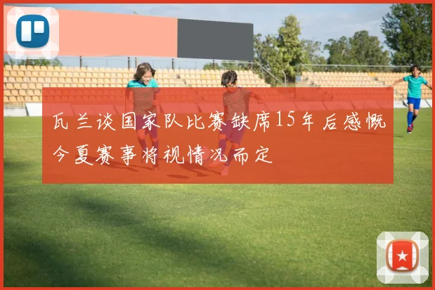 瓦兰谈国家队比赛缺席15年后感慨今夏赛事将视情况而定