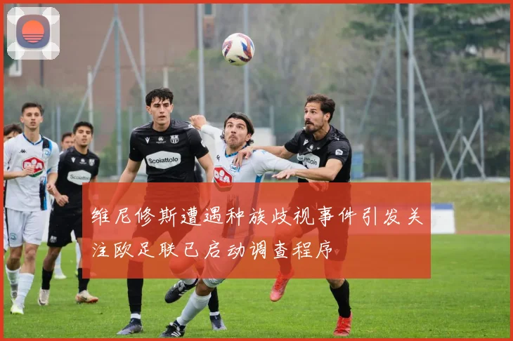 维尼修斯遭遇种族歧视事件引发关注欧足联已启动调查程序
