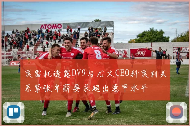 莫雷托透露DV9与尤文CEO科莫利关系紧张年薪要求超出意甲水平