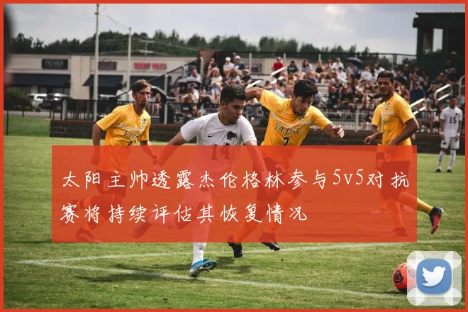 太阳主帅透露杰伦格林参与5v5对抗赛将持续评估其恢复情况