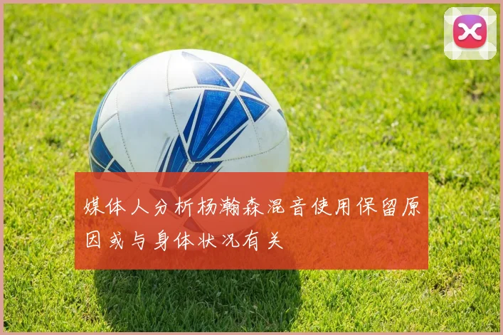 媒体人分析杨瀚森混音使用保留原因或与身体状况有关