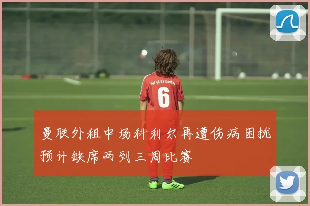 曼联外租中场科利尔再遭伤病困扰预计缺席两到三周比赛