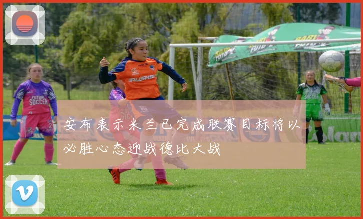 安布表示米兰已完成联赛目标将以必胜心态迎战德比大战