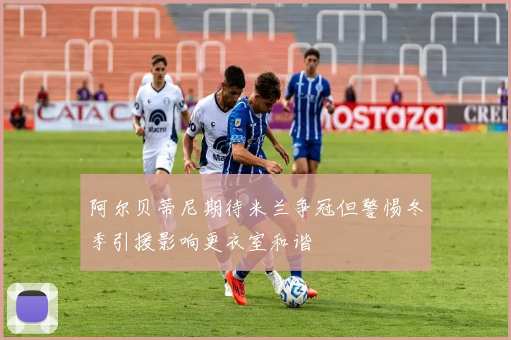 阿尔贝蒂尼期待米兰争冠但警惕冬季引援影响更衣室和谐