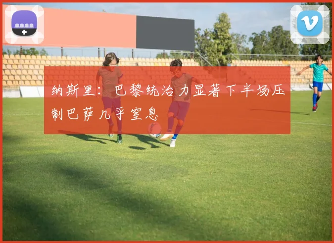 纳斯里：巴黎统治力显著下半场压制巴萨几乎窒息