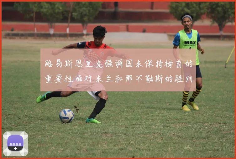 路易斯恩里克强调国米保持榜首的重要性面对米兰和那不勒斯的胜利