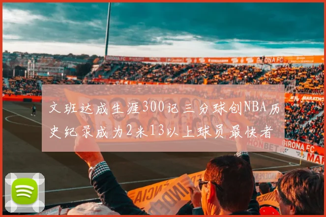 文班达成生涯300记三分球创NBA历史纪录成为2米13以上球员最快者