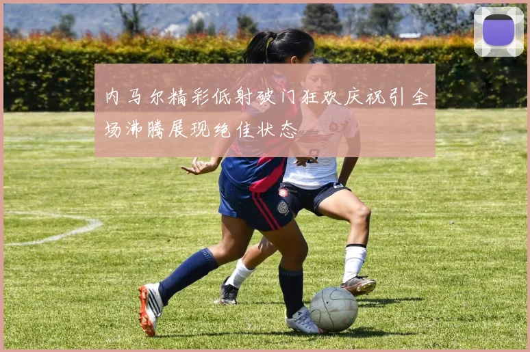 内马尔精彩低射破门狂欢庆祝引全场沸腾展现绝佳状态