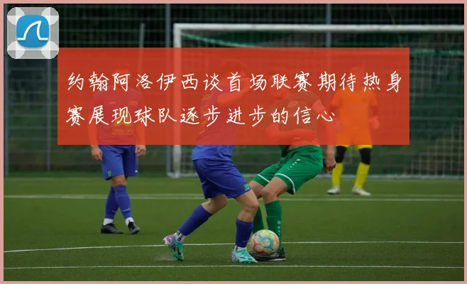 约翰阿洛伊西谈首场联赛期待热身赛展现球队逐步进步的信心