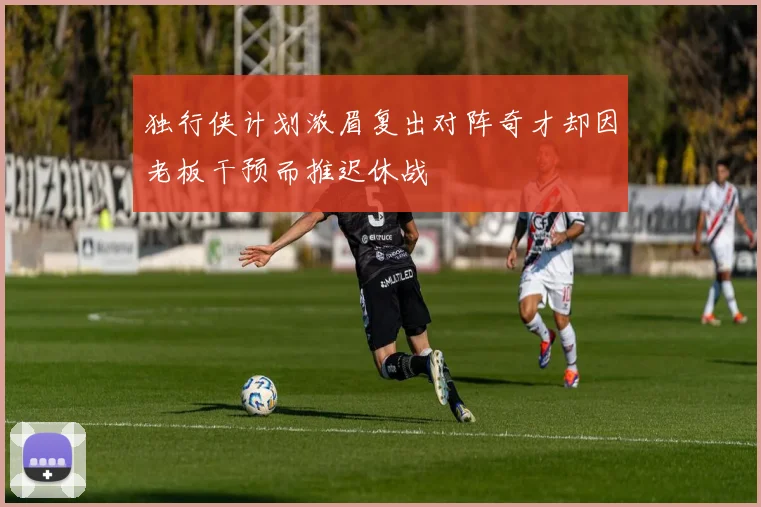 独行侠计划浓眉复出对阵奇才却因老板干预而推迟休战