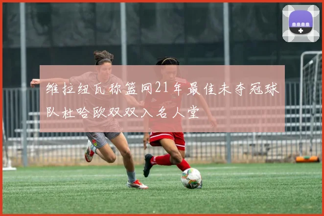 维拉纽瓦称篮网21年最佳未夺冠球队杜哈欧双双入名人堂