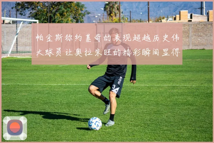 帕金斯称约基奇的表现超越历史伟大球员让奥拉朱旺的精彩瞬间显得平凡