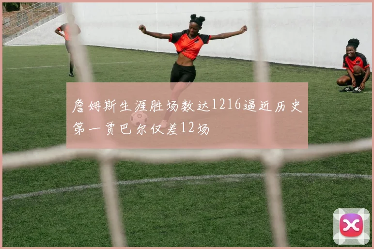 詹姆斯生涯胜场数达1216逼近历史第一贾巴尔仅差12场