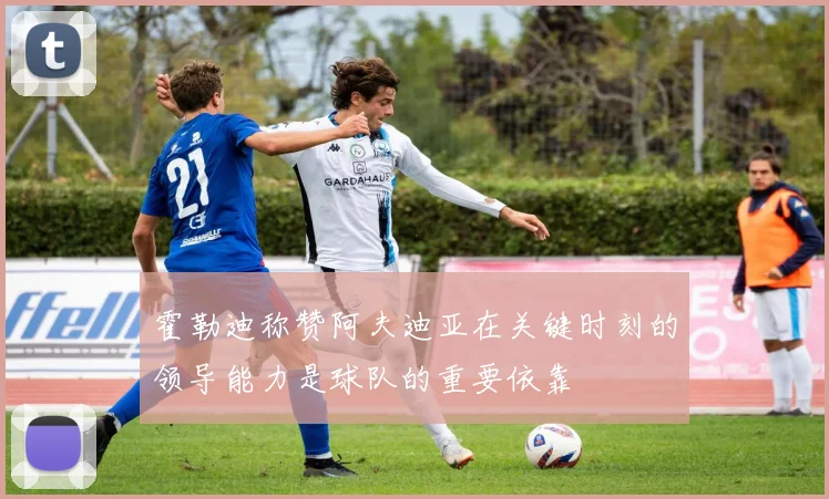 霍勒迪称赞阿夫迪亚在关键时刻的领导能力是球队的重要依靠