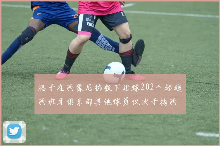 格子在西蒙尼执教下进球202个超越西班牙俱乐部其他球员仅次于梅西
