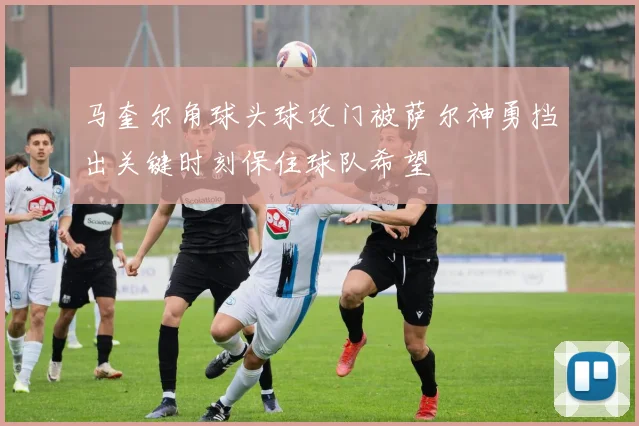 马奎尔角球头球攻门被萨尔神勇挡出关键时刻保住球队希望