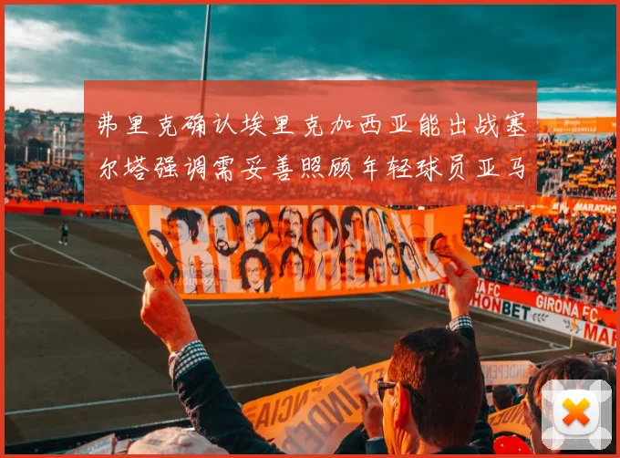 弗里克确认埃里克加西亚能出战塞尔塔强调需妥善照顾年轻球员亚马尔