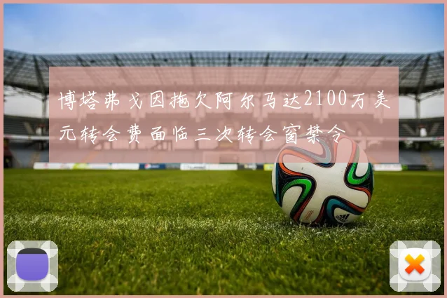 博塔弗戈因拖欠阿尔马达2100万美元转会费面临三次转会窗禁令