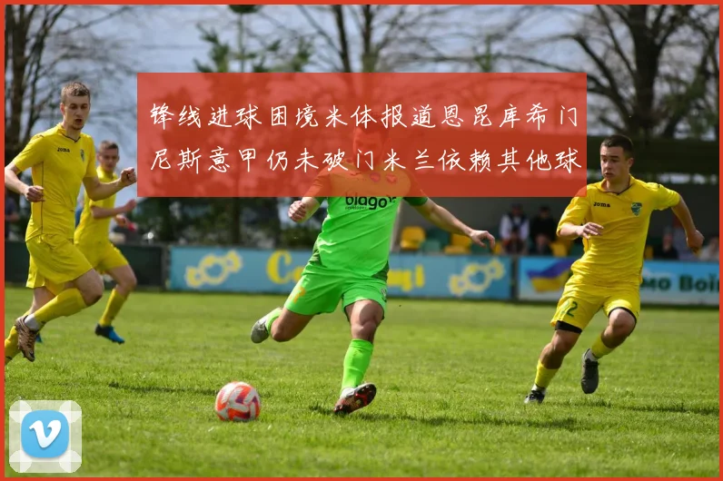 锋线进球困境米体报道恩昆库希门尼斯意甲仍未破门米兰依赖其他球员得分