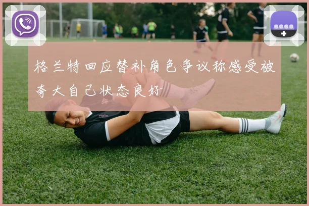 格兰特回应替补角色争议称感受被夸大自己状态良好
