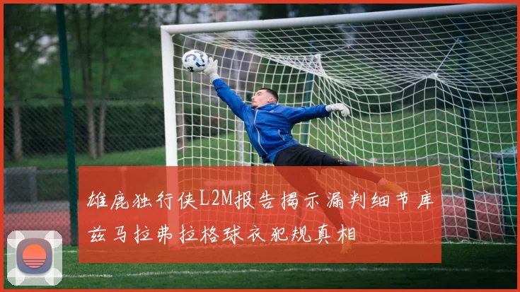 雄鹿独行侠L2M报告揭示漏判细节库兹马拉弗拉格球衣犯规真相
