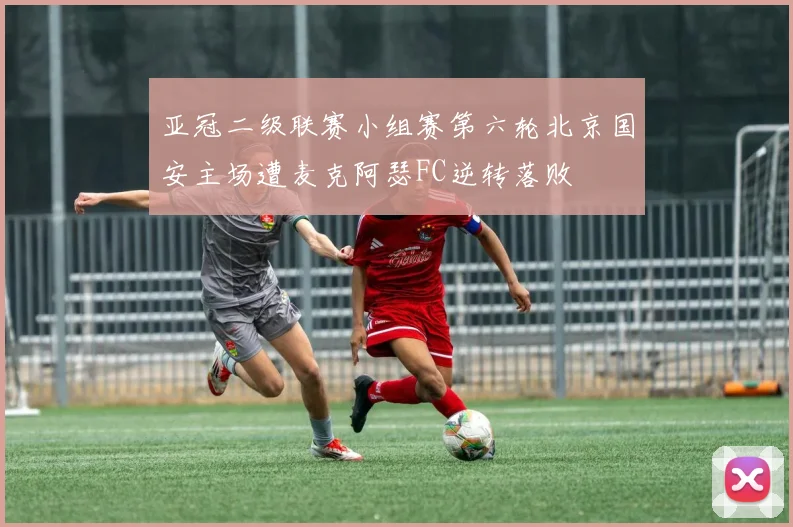 亚冠二级联赛小组赛第六轮北京国安主场遭麦克阿瑟FC逆转落败