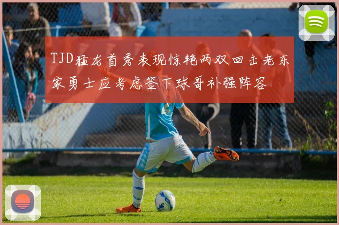 TJD猛龙首秀表现惊艳两双回击老东家勇士应考虑签下球哥补强阵容
