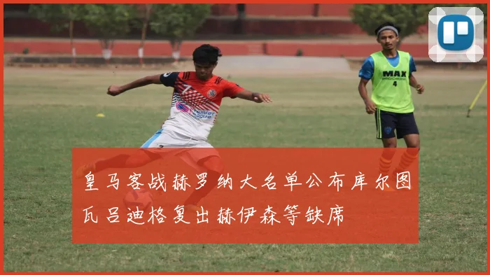 皇马客战赫罗纳大名单公布库尔图瓦吕迪格复出赫伊森等缺席