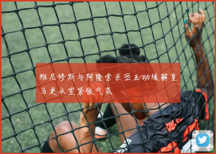 维尼修斯与阿隆索亲密互动缓解皇马更衣室紧张气氛