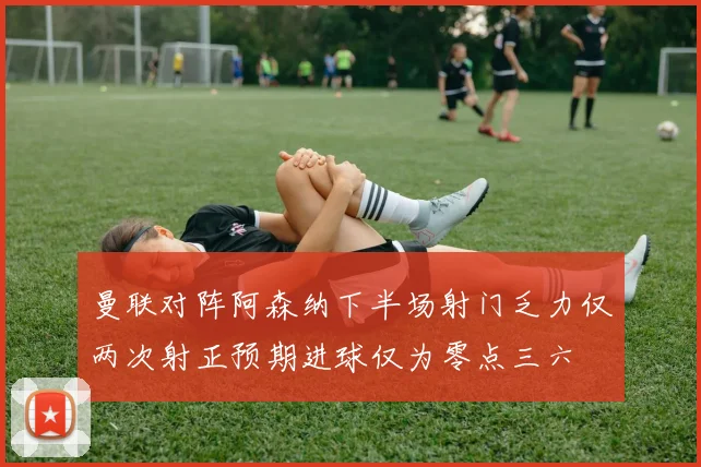 曼联对阵阿森纳下半场射门乏力仅两次射正预期进球仅为零点三六