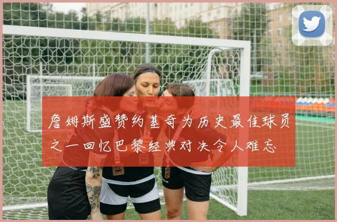 詹姆斯盛赞约基奇为历史最佳球员之一回忆巴黎经典对决令人难忘