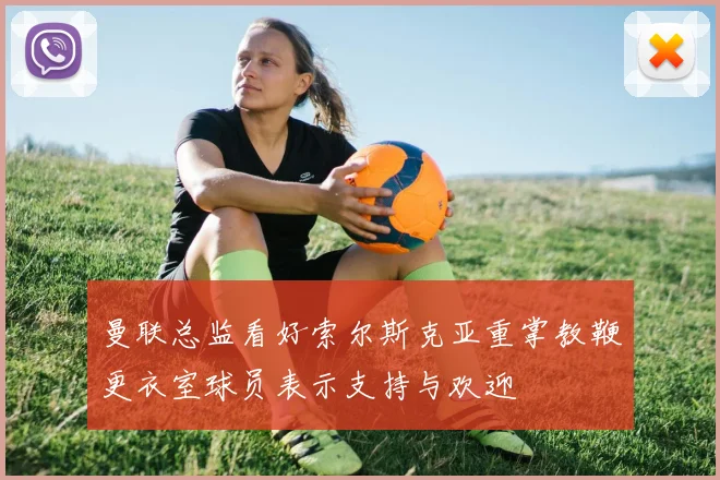曼联总监看好索尔斯克亚重掌教鞭更衣室球员表示支持与欢迎