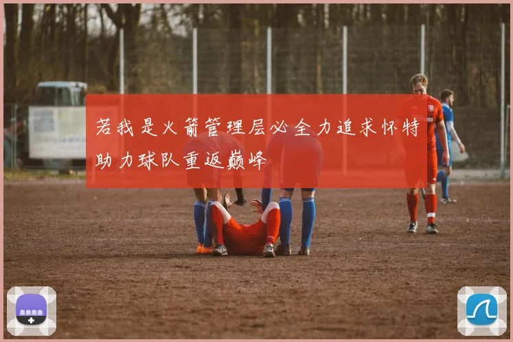 若我是火箭管理层必全力追求怀特助力球队重返巅峰