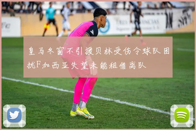 皇马冬窗不引援贝林受伤令球队困扰F加西亚失望未能租借离队