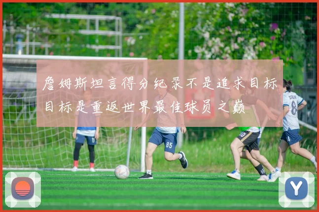 詹姆斯坦言得分纪录不是追求目标目标是重返世界最佳球员之巅