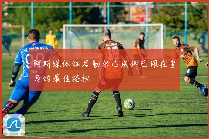 阿斯媒体称居勒尔已成姆巴佩在皇马的最佳搭档